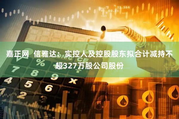 嘉正网  信雅达：实控人及控股股东拟合计减持不超327万股公司股份