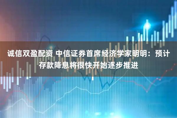 诚信双盈配资 中信证券首席经济学家明明：预计存款降息将很快开始逐步推进