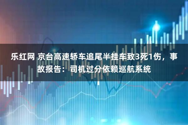 乐红网 京台高速轿车追尾半挂车致3死1伤，事故报告：司机过分依赖巡航系统
