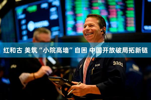 红和古 美筑“小院高墙”自困 中国开放破局拓新链