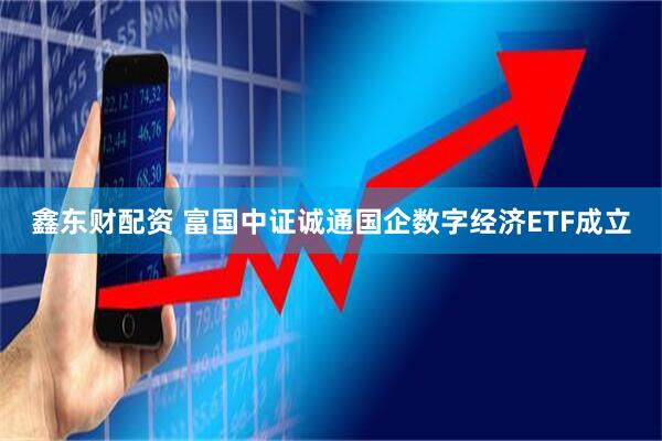 鑫东财配资 富国中证诚通国企数字经济ETF成立