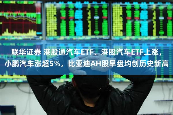 联华证券 港股通汽车ETF、港股汽车ETF上涨，小鹏汽车涨超5%，比亚迪AH股早盘均创历史新高