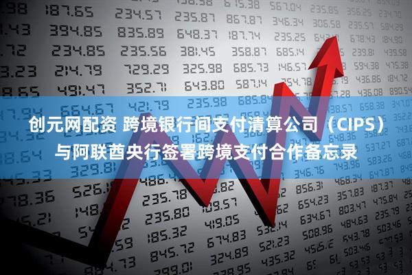 创元网配资 跨境银行间支付清算公司（CIPS）与阿联酋央行签署跨境支付合作备忘录
