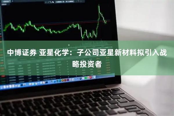 中博证券 亚星化学：子公司亚星新材料拟引入战略投资者