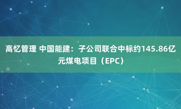 高忆管理 中国能建：子公司联合中标约145.86亿元煤电项目（EPC）