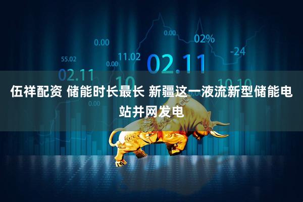 伍祥配资 储能时长最长 新疆这一液流新型储能电站并网发电