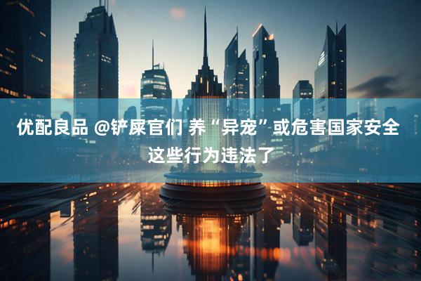 优配良品 @铲屎官们 养“异宠”或危害国家安全 这些行为违法了