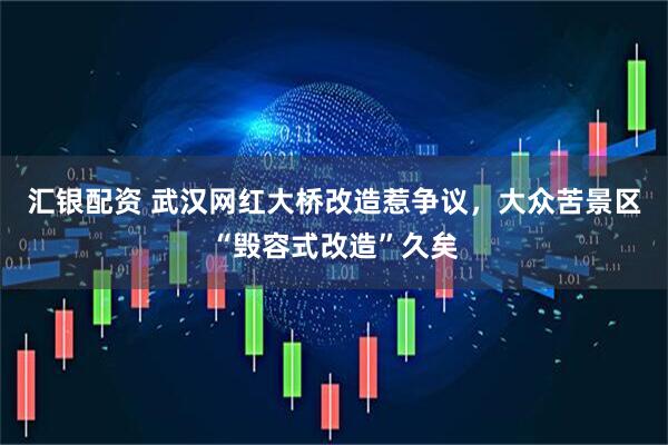 汇银配资 武汉网红大桥改造惹争议，大众苦景区“毁容式改造”久矣