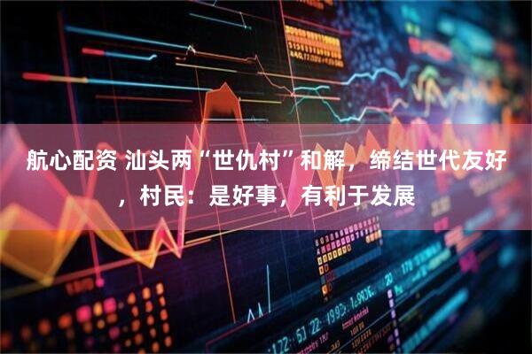 航心配资 汕头两“世仇村”和解，缔结世代友好，村民：是好事，有利于发展