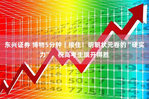东兴证券 博物5分钟｜接住！明朝状元卷的“硬实力”，祝高考生旗开得胜