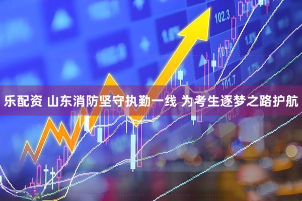 乐配资 山东消防坚守执勤一线 为考生逐梦之路护航
