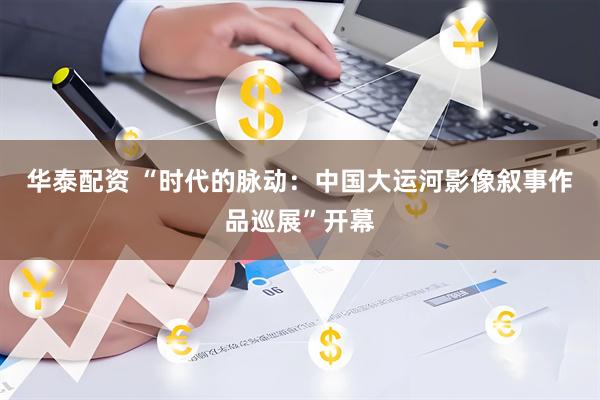 华泰配资 “时代的脉动：中国大运河影像叙事作品巡展”开幕