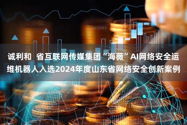诚利和  省互联网传媒集团“海薇”AI网络安全运维机器人入选2024年度山东省网络安全创新案例