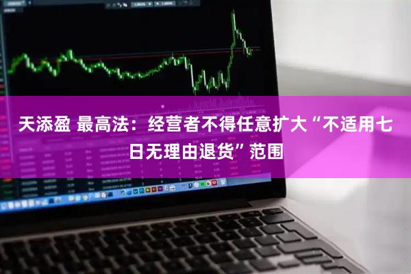 天添盈 最高法：经营者不得任意扩大“不适用七日无理由退货”范围