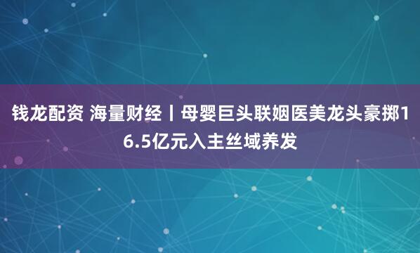 钱龙配资 海量财经丨母婴巨头联姻医美龙头豪掷16.5亿元入主丝域养发