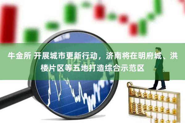 牛金所 开展城市更新行动，济南将在明府城、洪楼片区等五地打造综合示范区
