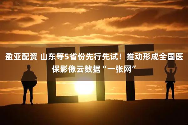 盈亚配资 山东等5省份先行先试！推动形成全国医保影像云数据“一张网”