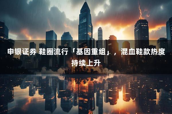 申银证券 鞋圈流行「基因重组」，混血鞋款热度持续上升