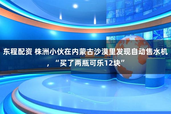 东程配资 株洲小伙在内蒙古沙漠里发现自动售水机，“买了两瓶可乐12块”