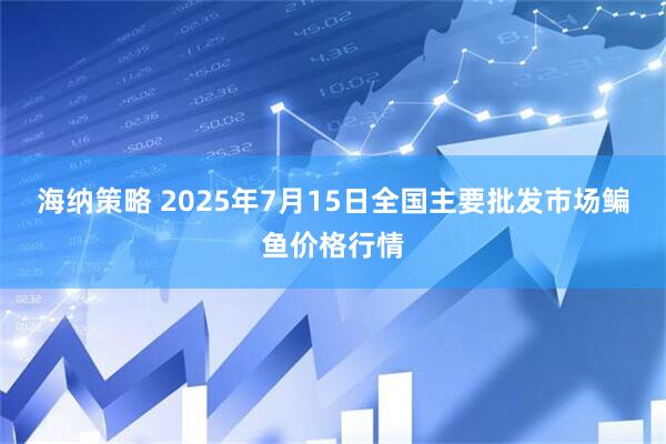 海纳策略 2025年7月15日全国主要批发市场鳊鱼价格行情