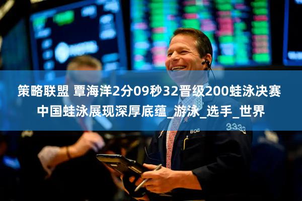 策略联盟 覃海洋2分09秒32晋级200蛙泳决赛 中国蛙泳展现深厚底蕴_游泳_选手_世界