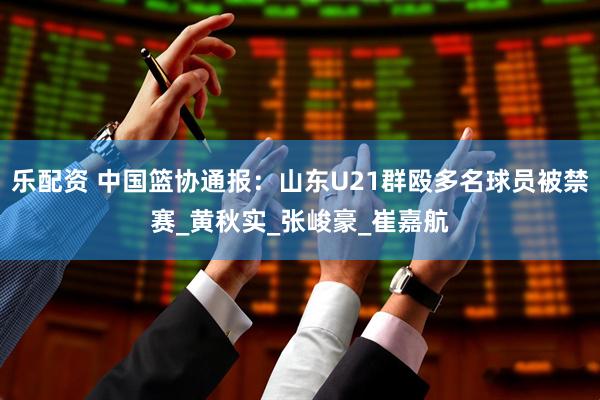 乐配资 中国篮协通报：山东U21群殴多名球员被禁赛_黄秋实_张峻豪_崔嘉航