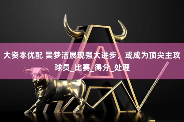 大资本优配 吴梦洁展现强大进步，或成为顶尖主攻球员_比赛_得分_处理