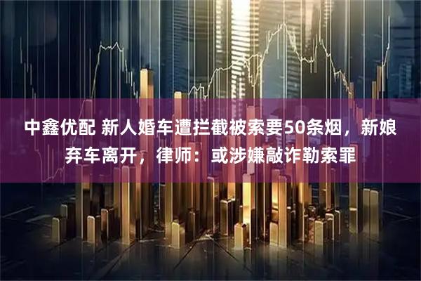 中鑫优配 新人婚车遭拦截被索要50条烟，新娘弃车离开，律师：或涉嫌敲诈勒索罪
