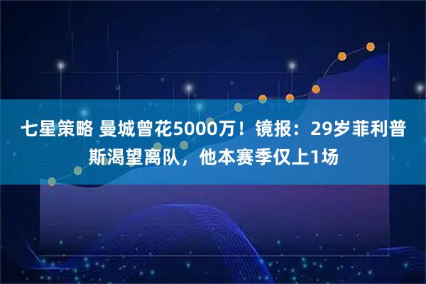 七星策略 曼城曾花5000万！镜报：29岁菲利普斯渴望离队，他本赛季仅上1场