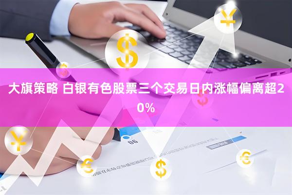 大旗策略 白银有色股票三个交易日内涨幅偏离超20%