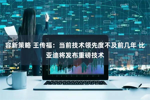 容新策略 王传福：当前技术领先度不及前几年 比亚迪将发布重磅技术