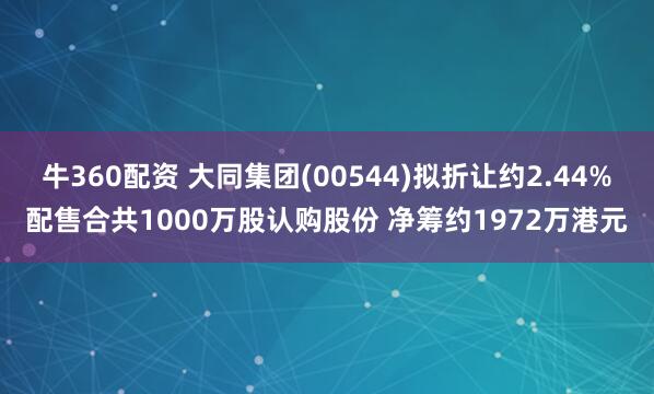 牛360配资 大同集团(00544)拟折让约2.44%配售合共1000万股认购股份 净筹约1972万港元