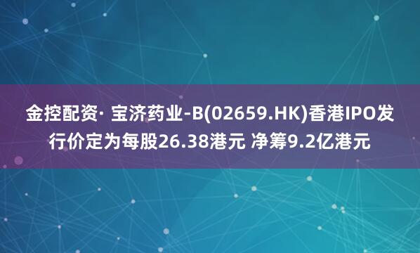 金控配资· 宝济药业-B(02659.HK)香港IPO发行价定为每股26.38港元 净筹9.2亿港元