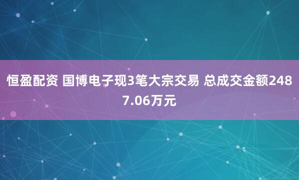 恒盈配资 国博电子现3笔大宗交易 总成交金额2487.06万元