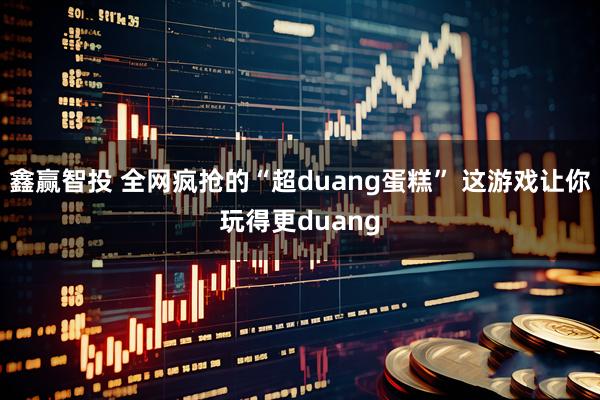 鑫赢智投 全网疯抢的“超duang蛋糕” 这游戏让你玩得更duang