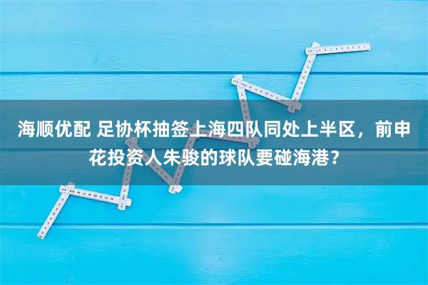 海顺优配 足协杯抽签上海四队同处上半区，前申花投资人朱骏的球队要碰海港？