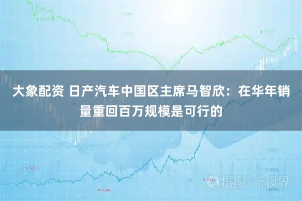 大象配资 日产汽车中国区主席马智欣：在华年销量重回百万规模是可行的
