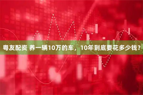 粤友配资 养一辆10万的车，10年到底要花多少钱？