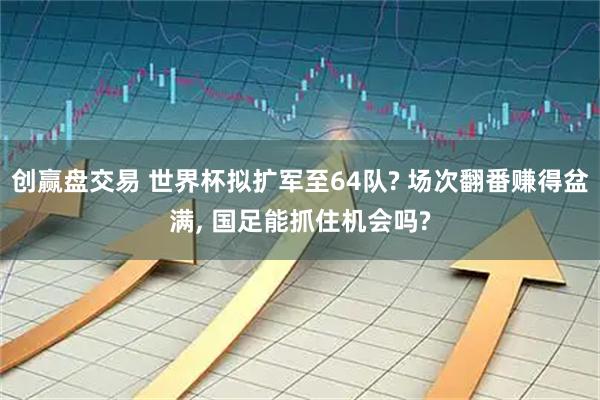 创赢盘交易 世界杯拟扩军至64队? 场次翻番赚得盆满, 国足能抓住机会吗?
