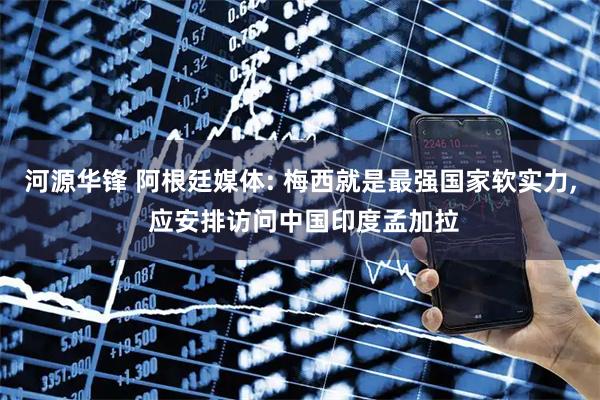 河源华锋 阿根廷媒体: 梅西就是最强国家软实力, 应安排访问中国印度孟加拉