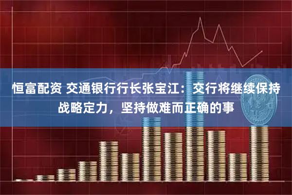 恒富配资 交通银行行长张宝江：交行将继续保持战略定力，坚持做难而正确的事